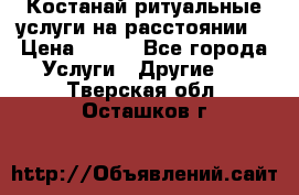 Костанай-ритуальные услуги на расстоянии. › Цена ­ 100 - Все города Услуги » Другие   . Тверская обл.,Осташков г.
